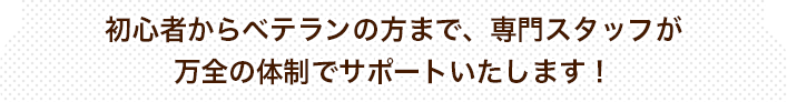 初心者からベテランの方まで、専門スタッフが万全の体制でサポートいたします！